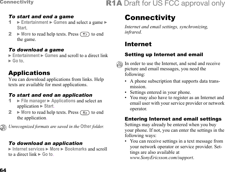 64Connectivity R1A Draft for US FCC approval onlyTo start and end a game1} Entertainment } Games and select a game } Start.2} More to read help texts. Press   to end the game.To download a game} Entertainment } Games and scroll to a direct link } Go to.ApplicationsYou can download applications from links. Help texts are available for most applications.To start and end an application1} File manager } Applications and select an application } Start.2} More to read help texts. Press   to end the application.To download an application} Internet services } More } Bookmarks and scroll to a direct link } Go to.ConnectivityInternet and email settings, synchronizing, infrared.InternetSetting up Internet and email• A phone subscription that supports data trans-mission.• Settings entered in your phone.• You may also have to register as an Internet and email user with your service provider or network operator.Entering Internet and email settingsSettings may already be entered when you buy your phone. If not, you can enter the settings in the following ways:• You can receive settings in a text message from your network operator or service provider. Set-tings are also available at www.SonyEricsson.com/support.Unrecognized formats are saved in the Other folder.In order to use the Internet, and send and receive picture and email messages, you need the following: