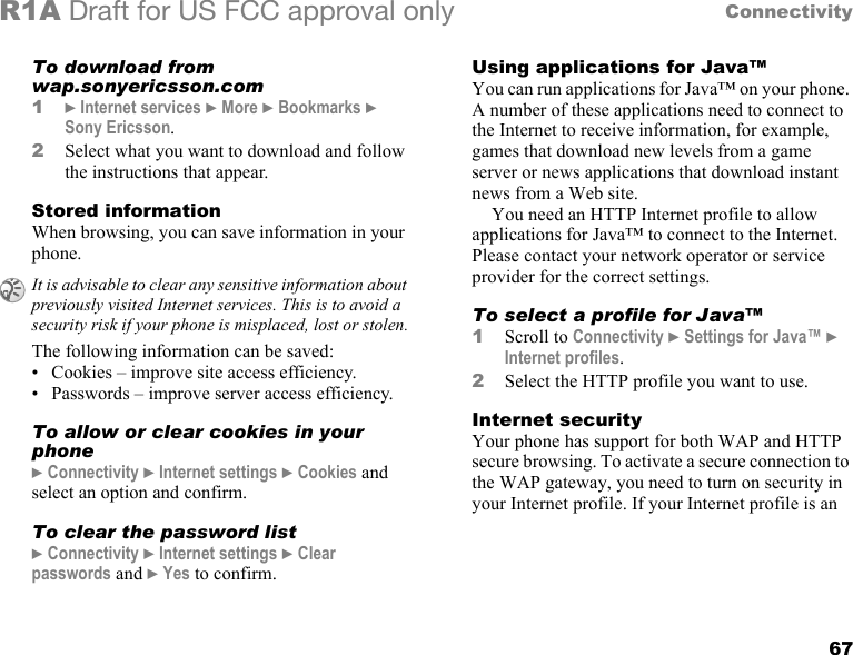 67ConnectivityR1A Draft for US FCC approval onlyTo download from wap.sonyericsson.com1} Internet services } More } Bookmarks } Sony Ericsson.2Select what you want to download and follow the instructions that appear.Stored informationWhen browsing, you can save information in your phone.The following information can be saved:• Cookies – improve site access efficiency.• Passwords – improve server access efficiency.To allow or clear cookies in your phone} Connectivity } Internet settings } Cookies and select an option and confirm.To clear the password list} Connectivity } Internet settings } Clear passwords and } Yes to confirm.Using applications for Java™You can run applications for Java™ on your phone. A number of these applications need to connect to the Internet to receive information, for example, games that download new levels from a game server or news applications that download instant news from a Web site.You need an HTTP Internet profile to allow applications for Java™ to connect to the Internet. Please contact your network operator or service provider for the correct settings.To select a profile for Java™1Scroll to Connectivity } Settings for Java™ } Internet profiles.2Select the HTTP profile you want to use.Internet securityYour phone has support for both WAP and HTTP secure browsing. To activate a secure connection to the WAP gateway, you need to turn on security in your Internet profile. If your Internet profile is an It is advisable to clear any sensitive information about previously visited Internet services. This is to avoid a security risk if your phone is misplaced, lost or stolen.