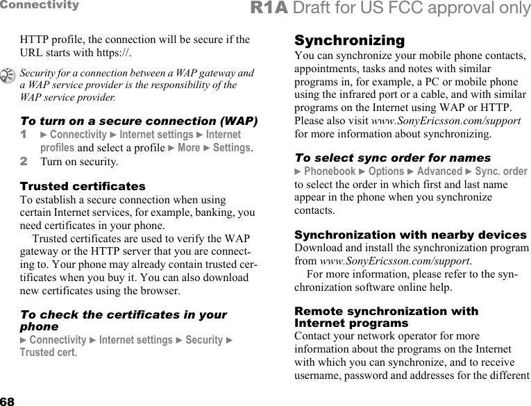 68Connectivity R1A Draft for US FCC approval onlyHTTP profile, the connection will be secure if the URL starts with https://.To turn on a secure connection (WAP)1} Connectivity } Internet settings } Internet profiles and select a profile } More } Settings.2Turn on security.Trusted certificates To establish a secure connection when using certain Internet services, for example, banking, you need certificates in your phone.Trusted certificates are used to verify the WAP gateway or the HTTP server that you are connect-ing to. Your phone may already contain trusted cer-tificates when you buy it. You can also download new certificates using the browser. To check the certificates in your phone} Connectivity } Internet settings } Security } Trusted cert.SynchronizingYou can synchronize your mobile phone contacts, appointments, tasks and notes with similar programs in, for example, a PC or mobile phone using the infrared port or a cable, and with similar programs on the Internet using WAP or HTTP. Please also visit www.SonyEricsson.com/support for more information about synchronizing.To select sync order for names} Phonebook } Options } Advanced } Sync. order to select the order in which first and last name appear in the phone when you synchronize contacts.Synchronization with nearby devicesDownload and install the synchronization program from www.SonyEricsson.com/support.For more information, please refer to the syn-chronization software online help.Remote synchronization with Internet programsContact your network operator for more information about the programs on the Internet with which you can synchronize, and to receive username, password and addresses for the different Security for a connection between a WAP gateway and a WAP service provider is the responsibility of the WAP service provider.