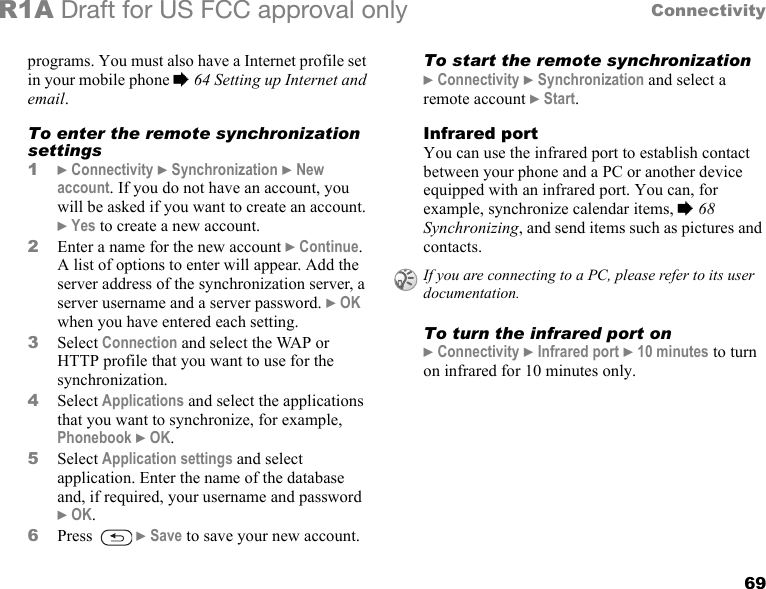 69ConnectivityR1A Draft for US FCC approval onlyprograms. You must also have a Internet profile set in your mobile phone % 64 Setting up Internet and email.To enter the remote synchronization settings1} Connectivity } Synchronization } New account. If you do not have an account, you will be asked if you want to create an account. } Yes to create a new account.2Enter a name for the new account } Continue. A list of options to enter will appear. Add the server address of the synchronization server, a server username and a server password. } OK when you have entered each setting.3Select Connection and select the WAP or HTTP profile that you want to use for the synchronization.4Select Applications and select the applications that you want to synchronize, for example, Phonebook } OK.5Select Application settings and select application. Enter the name of the database and, if required, your username and password } OK.6Press   } Save to save your new account.To start the remote synchronization} Connectivity } Synchronization and select a remote account } Start.Infrared portYou can use the infrared port to establish contact between your phone and a PC or another device equipped with an infrared port. You can, for example, synchronize calendar items, % 68 Synchronizing, and send items such as pictures and contacts. To turn the infrared port on} Connectivity } Infrared port } 10 minutes to turn on infrared for 10 minutes only.If you are connecting to a PC, please refer to its user documentation.