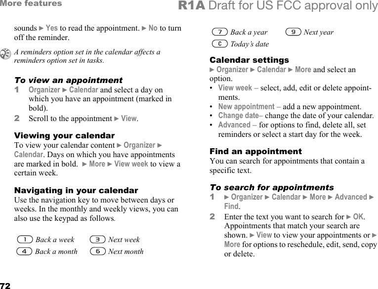 72More features R1A Draft for US FCC approval onlysounds } Yes to read the appointment. } No to turn off the reminder.To view an appointment1Organizer } Calendar and select a day on which you have an appointment (marked in bold).2Scroll to the appointment } View.Viewing your calendarTo view your calendar content } Organizer } Calendar. Days on which you have appointments are marked in bold.  } More } View week to view a certain week.Navigating in your calendarUse the navigation key to move between days or weeks. In the monthly and weekly views, you can also use the keypad as follows.Calendar settings} Organizer } Calendar } More and select an option.•View week – select, add, edit or delete appoint-ments.•New appointment – add a new appointment.•Change date– change the date of your calendar.•Advanced – for options to find, delete all, set reminders or select a start day for the week. Find an appointment You can search for appointments that contain a specific text.To search for appointments1} Organizer } Calendar } More } Advanced } Find. 2Enter the text you want to search for } OK. Appointments that match your search are shown. } View to view your appointments or } More for options to reschedule, edit, send, copy or delete.A reminders option set in the calendar affects a reminders option set in tasks. Back a week  Next week   Back a month  Next month   Back a year  Next year   Today’s date