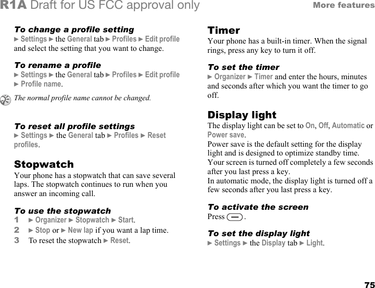 75More featuresR1A Draft for US FCC approval onlyTo change a profile setting} Settings } the General tab } Profiles } Edit profile and select the setting that you want to change.To rename a profile} Settings } the General tab } Profiles } Edit profile } Profile name.To reset all profile settings} Settings } the General tab } Profiles } Reset profiles.StopwatchYour phone has a stopwatch that can save several laps. The stopwatch continues to run when you answer an incoming call.To use the stopwatch1} Organizer } Stopwatch } Start.2} Stop or } New lap if you want a lap time.3To reset the stopwatch } Reset. TimerYour phone has a built-in timer. When the signal rings, press any key to turn it off.To set the timer} Organizer } Timer and enter the hours, minutes and seconds after which you want the timer to go off.Display lightThe display light can be set to On, Off, Automatic or Power save.Power save is the default setting for the display light and is designed to optimize standby time. Your screen is turned off completely a few seconds after you last press a key.In automatic mode, the display light is turned off a few seconds after you last press a key.To activate the screenPress .To set the display light} Settings } the Display tab } Light.The normal profile name cannot be changed.