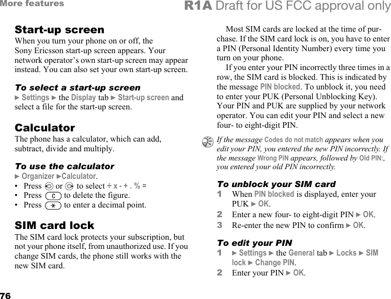 76More features R1A Draft for US FCC approval onlyStart-up screenWhen you turn your phone on or off, the Sony Ericsson start-up screen appears. Your network operator’s own start-up screen may appear instead. You can also set your own start-up screen.To select a start-up screen} Settings } the Display tab } Start-up screen and select a file for the start-up screen.CalculatorThe phone has a calculator, which can add, subtract, divide and multiply.To use the calculator} Organizer }Calculator. • Press   or   to select ÷ x - + . % =• Press   to delete the figure.• Press   to enter a decimal point.SIM card lockThe SIM card lock protects your subscription, but not your phone itself, from unauthorized use. If you change SIM cards, the phone still works with the new SIM card.Most SIM cards are locked at the time of pur-chase. If the SIM card lock is on, you have to enter a PIN (Personal Identity Number) every time you turn on your phone.If you enter your PIN incorrectly three times in a row, the SIM card is blocked. This is indicated by the message PIN blocked. To unblock it, you need to enter your PUK (Personal Unblocking Key). Your PIN and PUK are supplied by your network operator. You can edit your PIN and select a new four- to eight-digit PIN. To unblock your SIM card 1When PIN blocked is displayed, enter your PUK } OK.2Enter a new four- to eight-digit PIN } OK.3Re-enter the new PIN to confirm } OK.To edit your PIN1} Settings } the General tab } Locks } SIM lock } Change PIN.2Enter your PIN } OK.If the message Codes do not match appears when you edit your PIN, you entered the new PIN incorrectly. If the message Wrong PIN appears, followed by Old PIN:, you entered your old PIN incorrectly.