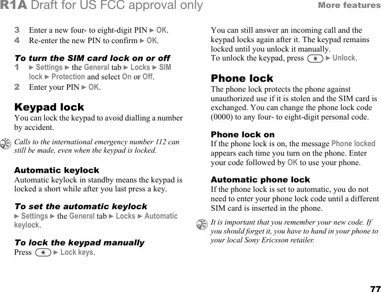 77More featuresR1A Draft for US FCC approval only3Enter a new four- to eight-digit PIN } OK.4Re-enter the new PIN to confirm } OK.To turn the SIM card lock on or off1} Settings } the General tab } Locks } SIM lock } Protection and select On or Off.2Enter your PIN } OK.Keypad lockYou can lock the keypad to avoid dialling a number by accident.Automatic keylockAutomatic keylock in standby means the keypad is locked a short while after you last press a key.To set the automatic keylock} Settings } the General tab } Locks } Automatic keylock. To lock the keypad manuallyPress  } Lock keys.You can still answer an incoming call and the keypad locks again after it. The keypad remains locked until you unlock it manually.To unlock the keypad, press   } Unlock. Phone lockThe phone lock protects the phone against unauthorized use if it is stolen and the SIM card is exchanged. You can change the phone lock code (0000) to any four- to eight-digit personal code.Phone lock onIf the phone lock is on, the message Phone locked appears each time you turn on the phone. Enter your code followed by OK to use your phone.Automatic phone lockIf the phone lock is set to automatic, you do not need to enter your phone lock code until a different SIM card is inserted in the phone.Calls to the international emergency number 112 can still be made, even when the keypad is locked.It is important that you remember your new code. If you should forget it, you have to hand in your phone to your local Sony Ericsson retailer.