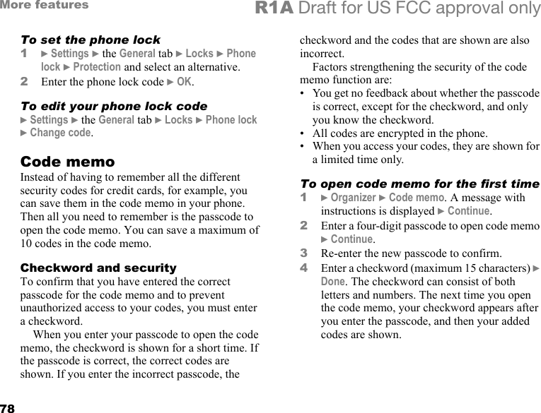 78More features R1A Draft for US FCC approval onlyTo set the phone lock1} Settings } the General tab } Locks } Phone lock } Protection and select an alternative.2Enter the phone lock code } OK.To edit your phone lock code} Settings } the General tab } Locks } Phone lock } Change code.Code memoInstead of having to remember all the different security codes for credit cards, for example, you can save them in the code memo in your phone. Then all you need to remember is the passcode to open the code memo. You can save a maximum of 10 codes in the code memo.Checkword and securityTo confirm that you have entered the correct passcode for the code memo and to prevent unauthorized access to your codes, you must enter a checkword. When you enter your passcode to open the code memo, the checkword is shown for a short time. If the passcode is correct, the correct codes are shown. If you enter the incorrect passcode, the checkword and the codes that are shown are also incorrect.Factors strengthening the security of the code memo function are:• You get no feedback about whether the passcode is correct, except for the checkword, and only you know the checkword.• All codes are encrypted in the phone.• When you access your codes, they are shown for a limited time only.To open code memo for the first time1} Organizer } Code memo. A message with instructions is displayed } Continue.2Enter a four-digit passcode to open code memo } Continue.3Re-enter the new passcode to confirm.4Enter a checkword (maximum 15 characters) } Done. The checkword can consist of both letters and numbers. The next time you open the code memo, your checkword appears after you enter the passcode, and then your added codes are shown.