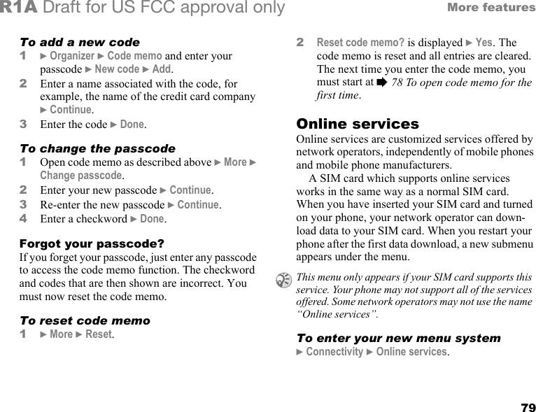 79More featuresR1A Draft for US FCC approval onlyTo add a new code1} Organizer } Code memo and enter your passcode } New code } Add.2Enter a name associated with the code, for example, the name of the credit card company } Continue. 3Enter the code } Done.To change the passcode1Open code memo as described above } More } Change passcode.2Enter your new passcode } Continue.3Re-enter the new passcode } Continue.4Enter a checkword } Done.Forgot your passcode?If you forget your passcode, just enter any passcode to access the code memo function. The checkword and codes that are then shown are incorrect. You must now reset the code memo. To reset code memo1} More } Reset.2Reset code memo? is displayed } Yes. The code memo is reset and all entries are cleared. The next time you enter the code memo, you must start at % 78 To open code memo for the first time.Online servicesOnline services are customized services offered by network operators, independently of mobile phones and mobile phone manufacturers.A SIM card which supports online services works in the same way as a normal SIM card. When you have inserted your SIM card and turned on your phone, your network operator can down-load data to your SIM card. When you restart your phone after the first data download, a new submenu appears under the menu.To enter your new menu system} Connectivity } Online services.This menu only appears if your SIM card supports this service. Your phone may not support all of the services offered. Some network operators may not use the name “Online services”.