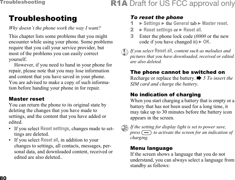 80Troubleshooting R1A Draft for US FCC approval onlyTroubleshootingWhy doesn’t the phone work the way I want?This chapter lists some problems that you might encounter while using your phone. Some problems require that you call your service provider, but most of the problems you can easily correct yourself.However, if you need to hand in your phone for repair, please note that you may lose information and content that you have saved in your phone. You are advised to make a copy of such informa-tion before handing your phone in for repair.Master resetYou can return the phone to its original state by deleting the changes that you have made to settings, and the content that you have added or edited. • If you select Reset settings, changes made to set-tings are deleted.• If you select Reset all, in addition to your changes to settings, all contacts, messages, per-sonal data, and downloaded content, received or edited are also deleted..To reset the phone1} Settings } the General tab } Master reset.2} Reset settings or } Reset all.3Enter the phone lock code (0000 or the new code if you have changed it) } OK.The phone cannot be switched onRecharge or replace the battery. % 5 To insert the SIM card and charge the battery.No indication of chargingWhen you start charging a battery that is empty or a battery that has not been used for a long time, it may take up to 30 minutes before the battery icon appears in the screen.Menu languageIf the screen shows a language that you do not understand, you can always select a language from standby as follows:If you select Reset all, content such as melodies and pictures that you have downloaded, received or edited are also deleted.If the setting for display light is set to power save, press   to activate the screen for an indication of charging.