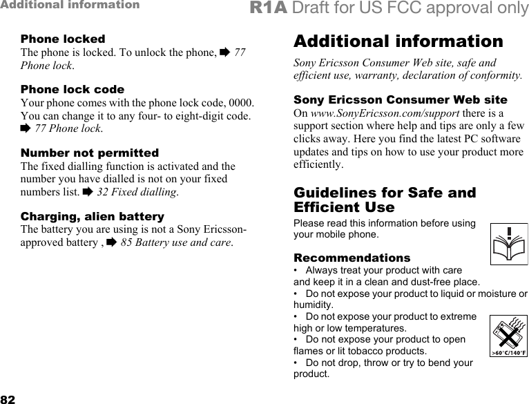 82Additional information R1A Draft for US FCC approval onlyPhone lockedThe phone is locked. To unlock the phone, % 77 Phone lock.Phone lock codeYour phone comes with the phone lock code, 0000. You can change it to any four- to eight-digit code. % 77 Phone lock.Number not permittedThe fixed dialling function is activated and the number you have dialled is not on your fixed numbers list. % 32 Fixed dialling.Charging, alien batteryThe battery you are using is not a Sony Ericsson-approved battery , % 85 Battery use and care.Additional informationSony Ericsson Consumer Web site, safe and efficient use, warranty, declaration of conformity.Sony Ericsson Consumer Web siteOn www.SonyEricsson.com/support there is a support section where help and tips are only a few clicks away. Here you find the latest PC software updates and tips on how to use your product more efficiently.Guidelines for Safe and Efficient UsePlease read this information before using your mobile phone.Recommendations• Always treat your product with care and keep it in a clean and dust-free place.• Do not expose your product to liquid or moisture or humidity.•Do not expose your product to extreme high or low temperatures.• Do not expose your product to open flames or lit tobacco products.• Do not drop, throw or try to bend your product.