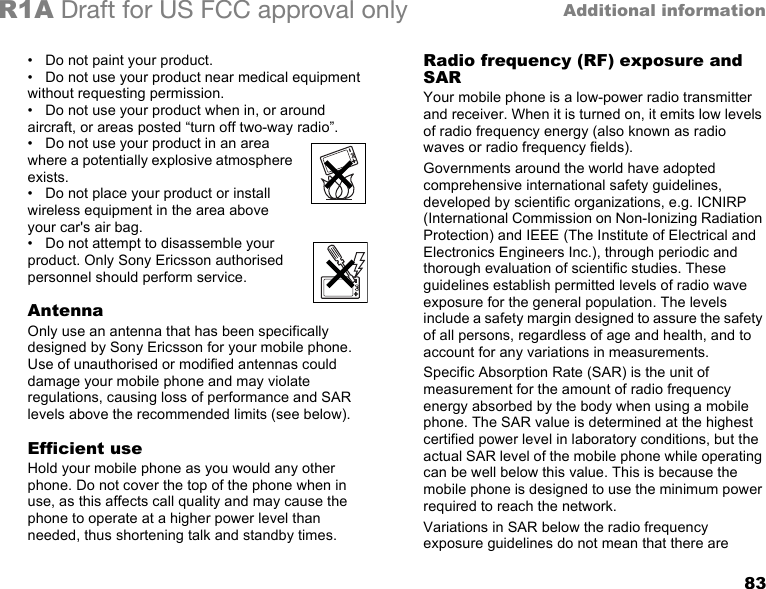 83Additional informationR1A Draft for US FCC approval only• Do not paint your product.• Do not use your product near medical equipment without requesting permission.• Do not use your product when in, or around aircraft, or areas posted “turn off two-way radio”.•Do not use your product in an area where a potentially explosive atmosphere exists.• Do not place your product or install wireless equipment in the area above your car&apos;s air bag.•Do not attempt to disassemble your product. Only Sony Ericsson authorised personnel should perform service.AntennaOnly use an antenna that has been specifically designed by Sony Ericsson for your mobile phone. Use of unauthorised or modified antennas could damage your mobile phone and may violate regulations, causing loss of performance and SAR levels above the recommended limits (see below).Efficient useHold your mobile phone as you would any other phone. Do not cover the top of the phone when in use, as this affects call quality and may cause the phone to operate at a higher power level than needed, thus shortening talk and standby times.Radio frequency (RF) exposure and SARYour mobile phone is a low-power radio transmitter and receiver. When it is turned on, it emits low levels of radio frequency energy (also known as radio waves or radio frequency fields). Governments around the world have adopted comprehensive international safety guidelines, developed by scientific organizations, e.g. ICNIRP (International Commission on Non-Ionizing Radiation Protection) and IEEE (The Institute of Electrical and Electronics Engineers Inc.), through periodic and thorough evaluation of scientific studies. These guidelines establish permitted levels of radio wave exposure for the general population. The levels include a safety margin designed to assure the safety of all persons, regardless of age and health, and to account for any variations in measurements.Specific Absorption Rate (SAR) is the unit of measurement for the amount of radio frequency energy absorbed by the body when using a mobile phone. The SAR value is determined at the highest certified power level in laboratory conditions, but the actual SAR level of the mobile phone while operating can be well below this value. This is because the mobile phone is designed to use the minimum power required to reach the network. Variations in SAR below the radio frequency exposure guidelines do not mean that there are 