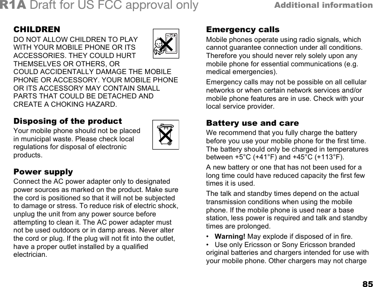 85Additional informationR1A Draft for US FCC approval onlyCHILDRENDO NOT ALLOW CHILDREN TO PLAY WITH YOUR MOBILE PHONE OR ITS ACCESSORIES. THEY COULD HURT THEMSELVES OR OTHERS, OR COULD ACCIDENTALLY DAMAGE THE MOBILE PHONE OR ACCESSORY. YOUR MOBILE PHONE OR ITS ACCESSORY MAY CONTAIN SMALL PARTS THAT COULD BE DETACHED AND CREATE A CHOKING HAZARD.Disposing of the productYour mobile phone should not be placed in municipal waste. Please check local regulations for disposal of electronic products.Power supplyConnect the AC power adapter only to designated power sources as marked on the product. Make sure the cord is positioned so that it will not be subjected to damage or stress. To reduce risk of electric shock, unplug the unit from any power source before attempting to clean it. The AC power adapter must not be used outdoors or in damp areas. Never alter the cord or plug. If the plug will not fit into the outlet, have a proper outlet installed by a qualified electrician.Emergency callsMobile phones operate using radio signals, which cannot guarantee connection under all conditions. Therefore you should never rely solely upon any mobile phone for essential communications (e.g. medical emergencies).Emergency calls may not be possible on all cellular networks or when certain network services and/or mobile phone features are in use. Check with your local service provider.Battery use and careWe recommend that you fully charge the battery before you use your mobile phone for the first time. The battery should only be charged in temperatures between +5°C (+41°F) and +45°C (+113°F).A new battery or one that has not been used for a long time could have reduced capacity the first few times it is used.The talk and standby times depend on the actual transmission conditions when using the mobile phone. If the mobile phone is used near a base station, less power is required and talk and standby times are prolonged. •Warning! May explode if disposed of in fire.• Use only Ericsson or Sony Ericsson branded original batteries and chargers intended for use with your mobile phone. Other chargers may not charge 