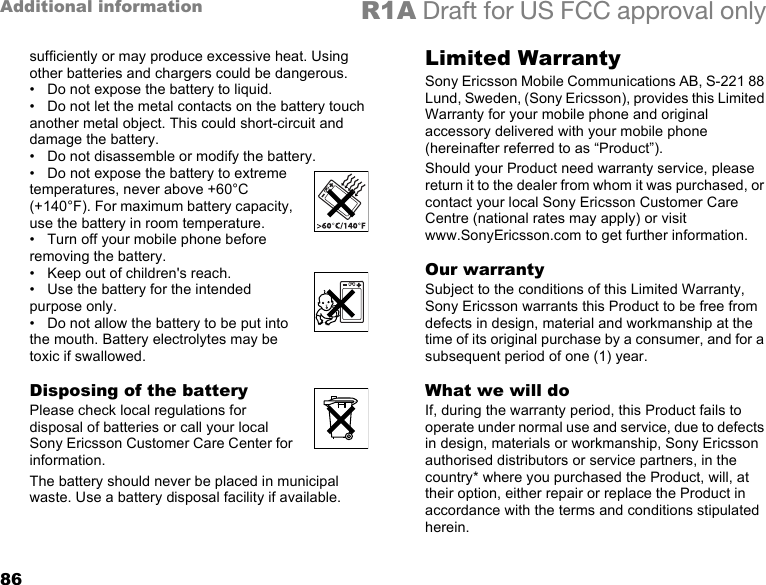 86Additional information R1A Draft for US FCC approval onlysufficiently or may produce excessive heat. Using other batteries and chargers could be dangerous.• Do not expose the battery to liquid.• Do not let the metal contacts on the battery touch another metal object. This could short-circuit and damage the battery.• Do not disassemble or modify the battery.•Do not expose the battery to extreme temperatures, never above +60°C (+140°F). For maximum battery capacity, use the battery in room temperature.• Turn off your mobile phone before removing the battery.•Keep out of children&apos;s reach.• Use the battery for the intended purpose only.• Do not allow the battery to be put into the mouth. Battery electrolytes may be toxic if swallowed.Disposing of the batteryPlease check local regulations for disposal of batteries or call your local Sony Ericsson Customer Care Center for information.The battery should never be placed in municipal waste. Use a battery disposal facility if available.Limited WarrantySony Ericsson Mobile Communications AB, S-221 88 Lund, Sweden, (Sony Ericsson), provides this Limited Warranty for your mobile phone and original accessory delivered with your mobile phone (hereinafter referred to as “Product”).Should your Product need warranty service, please return it to the dealer from whom it was purchased, or contact your local Sony Ericsson Customer Care Centre (national rates may apply) or visit www.SonyEricsson.com to get further information. Our warrantySubject to the conditions of this Limited Warranty, Sony Ericsson warrants this Product to be free from defects in design, material and workmanship at the time of its original purchase by a consumer, and for a subsequent period of one (1) year.What we will doIf, during the warranty period, this Product fails to operate under normal use and service, due to defects in design, materials or workmanship, Sony Ericsson authorised distributors or service partners, in the country* where you purchased the Product, will, at their option, either repair or replace the Product in accordance with the terms and conditions stipulated herein.
