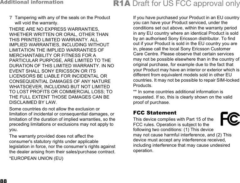 88Additional information R1A Draft for US FCC approval only7Tampering with any of the seals on the Product will void the warranty.THERE ARE NO EXPRESS WARRANTIES, WHETHER WRITTEN OR ORAL, OTHER THAN THIS PRINTED LIMITED WARRANTY. ALL IMPLIED WARRANTIES, INCLUDING WITHOUT LIMITATION THE IMPLIED WARRANTIES OF MERCHANTABILITY OR FITNESS FOR A PARTICULAR PURPOSE, ARE LIMITED TO THE DURATION OF THIS LIMITED WARRANTY. IN NO EVENT SHALL SONY ERICSSON OR ITS LICENSORS BE LIABLE FOR INCIDENTAL OR CONSEQUENTIAL DAMAGES OF ANY NATURE WHATSOEVER, INCLUDING BUT NOT LIMITED TO LOST PROFITS OR COMMERCIAL LOSS; TO THE FULL EXTENT THOSE DAMAGES CAN BE DISCLAIMED BY LAW. Some countries do not allow the exclusion or limitation of incidental or consequential damages, or limitation of the duration of implied warranties, so the preceding limitations or exclusions may not apply to you. The warranty provided does not affect the consumer&apos;s statutory rights under applicable legislation in force, nor the consumer’s rights against the dealer arising from their sales/purchase contract.*EUROPEAN UNION (EU)If you have purchased your Product in an EU country you can have your Product serviced, under the conditions set out above, within the warranty period in any EU country where an identical Product is sold by an authorised Sony Ericsson distributor. To find out if your Product is sold in the EU country you are in, please call the local Sony Ericsson Customer Care Centre. Please observe that certain services may not be possible elsewhere than in the country of original purchase, for example due to the fact that your Product may have an interior or exterior which is different from equivalent models sold in other EU countries. It may not be possible to repair SIM-locked Products.** In some countries additional information is requested. If so, this is clearly shown on the valid proof of purchase. FCC StatementThis device complies with Part 15 of the FCC rules. Operation is subject to the following two conditions: (1) This device may not cause harmful interference, and (2) This device must accept any interference received, including interference that may cause undesired operation.