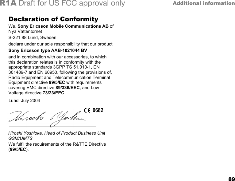 89Additional informationR1A Draft for US FCC approval onlyDeclaration of ConformityWe, Sony Ericsson Mobile Communications AB of Nya VattentornetS-221 88 Lund, Swedendeclare under our sole responsibility that our productSony Ericsson type AAB-1021044 BVand in combination with our accessories, to which this declaration relates is in conformity with the appropriate standards 3GPP TS 51.010-1, EN 301489-7 and EN 60950, following the provisions of, Radio Equipment and Telecommunication Terminal Equipment directive 99/5/EC with requirements covering EMC directive 89/336/EEC, and Low Voltage directive 73/23/EEC.  We fulfil the requirements of the R&amp;TTE Directive (99/5/EC).Lund, July 2004Hiroshi Yoshioka, Head of Product Business Unit GSM/UMTS0682