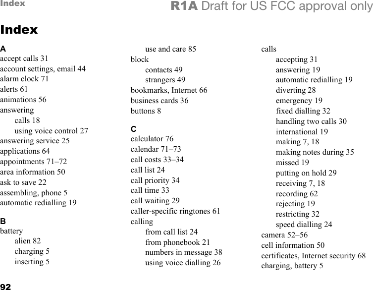 92Index R1A Draft for US FCC approval onlyIndexAaccept calls 31account settings, email 44alarm clock 71alerts 61animations 56answeringcalls 18using voice control 27answering service 25applications 64appointments 71–72area information 50ask to save 22assembling, phone 5automatic redialling 19Bbatteryalien 82charging 5inserting 5use and care 85blockcontacts 49strangers 49bookmarks, Internet 66business cards 36buttons 8Ccalculator 76calendar 71–73call costs 33–34call list 24call priority 34call time 33call waiting 29caller-specific ringtones 61callingfrom call list 24from phonebook 21numbers in message 38using voice dialling 26callsaccepting 31answering 19automatic redialling 19diverting 28emergency 19fixed dialling 32handling two calls 30international 19making 7, 18making notes during 35missed 19putting on hold 29receiving 7, 18recording 62rejecting 19restricting 32speed dialling 24camera 52–56cell information 50certificates, Internet security 68charging, battery 5