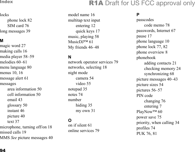 94Index R1A Draft for US FCC approval onlylocksphone lock 82SIM card 76long messages 39Mmagic word 27making calls 16media player 58–59melodies 60–61menu language 80menus 10, 16message alert 61messagesarea information 50cell information 50email 43glossary 50instant 46picture 40text 37microphone, turning off/on 18missed calls 19MMS See picture messages 40model name 16multitap text inputentering 12quick keys 17music, playing 58MusicDJ™ 61My friends 46–48Nnetwork operator services 79networks, selecting 18night modecamera 54video 55notepad 35notes 74numberhiding 35my own 31Oon if silent 61online services 79Ppasscodescode memo 78passwords, Internet 67pause 17phone language 10phone lock 77, 82phone overview 8phonebookadding contacts 21checking memory 24synchronizing 68picture messages 40–43picture sizes 54pictures 56–57PIN codechanging 76entering 7PlayNow™ 60power save 75priority, when calling 34profiles 74PUK 76, 81