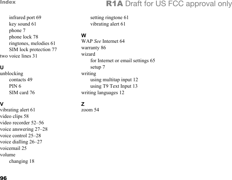 96Index R1A Draft for US FCC approval onlyinfrared port 69key sound 61phone 7phone lock 78ringtones, melodies 61SIM lock protection 77two voice lines 31Uunblockingcontacts 49PIN 6SIM card 76Vvibrating alert 61video clips 58video recorder 52–56voice answering 27–28voice control 25–28voice dialling 26–27voicemail 25volumechanging 18setting ringtone 61vibrating alert 61WWAP See Internet 64warranty 86wizardfor Internet or email settings 65setup 7writingusing multitap input 12using T9 Text Input 13writing languages 12Zzoom 54