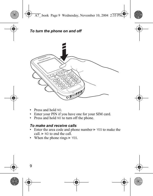 9To turn the phone on and off• Press and hold NO.• Enter your PIN if you have one for your SIM card.• Press and hold NO to turn off the phone.To make and receive calls• Enter the area code and phone number } YES to make the call. } NO to end the call.• When the phone rings } YES.A7_.book  Page 9  Wednesday, November 10, 2004  2:33 PM