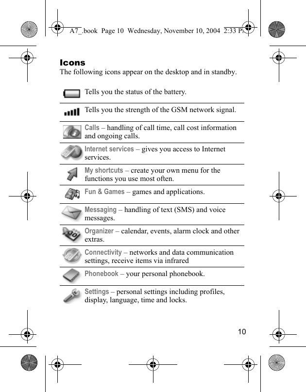 10IconsThe following icons appear on the desktop and in standby.Tells you the status of the battery.Tells you the strength of the GSM network signal.Calls – handling of call time, call cost information and ongoing calls.Internet services – gives you access to Internet services.My shortcuts – create your own menu for the functions you use most often. Fun &amp; Games – games and applications.Messaging – handling of text (SMS) and voice messages. Organizer – calendar, events, alarm clock and other extras.Connectivity – networks and data communication settings, receive items via infraredPhonebook – your personal phonebook.Settings – personal settings including profiles, display, language, time and locks.A7_.book  Page 10  Wednesday, November 10, 2004  2:33 PM