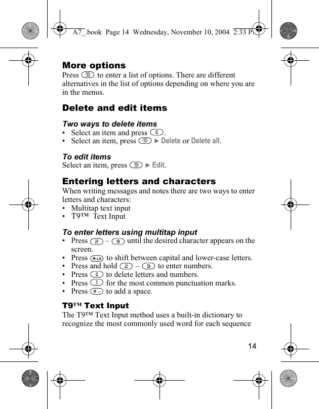 14More optionsPress   to enter a list of options. There are different alternatives in the list of options depending on where you are in the menus.Delete and edit itemsTwo ways to delete items• Select an item and press  .• Select an item, press   } Delete or Delete all.To edit itemsSelect an item, press   } Edit.Entering letters and charactersWhen writing messages and notes there are two ways to enter letters and characters:• Multitap text input•T9™  Text InputTo enter letters using multitap input• Press   –   until the desired character appears on the screen.•Press   to shift between capital and lower-case letters.• Press and hold   –   to enter numbers.• Press   to delete letters and numbers.• Press   for the most common punctuation marks.• Press   to add a space.T9™ Text InputThe T9™ Text Input method uses a built-in dictionary to recognize the most commonly used word for each sequence A7_.book  Page 14  Wednesday, November 10, 2004  2:33 PM