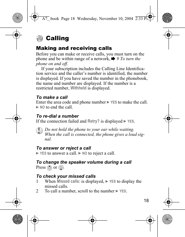 18 CallingMaking and receiving callsBefore you can make or receive calls, you must turn on the phone and be within range of a network, % 9 To turn the phone on and off.If your subscription includes the Calling Line Identifica-tion service and the caller’s number is identified, the number is displayed. If you have saved the number in the phonebook, the name and number are displayed. If the number is a restricted number, Withheld is displayed.To make a callEnter the area code and phone number } YES to make the call. } NO to end the call.To re-dial a numberIf the connection failed and Retry? is displayed } YES.To answer or reject a call} YES to answer a call. } NO to reject a call.To change the speaker volume during a callPress   or  .To check your missed calls1When Missed calls: is displayed, } YES to display the missed calls. 2 To call a number, scroll to the number } YES.Do not hold the phone to your ear while waiting. When the call is connected, the phone gives a loud sig-nal.A7_.book  Page 18  Wednesday, November 10, 2004  2:33 PM