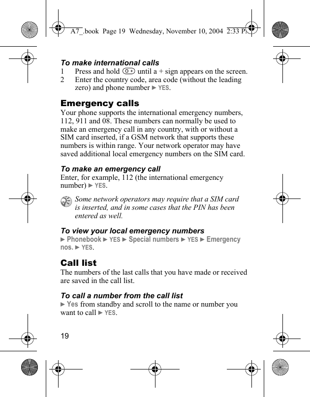 19To make international calls1 Press and hold   until a + sign appears on the screen.2 Enter the country code, area code (without the leading zero) and phone number } YES. Emergency callsYour phone supports the international emergency numbers, 112, 911 and 08. These numbers can normally be used to make an emergency call in any country, with or without a SIM card inserted, if a GSM network that supports these numbers is within range. Your network operator may have saved additional local emergency numbers on the SIM card.To make an emergency callEnter, for example, 112 (the international emergency number) } YES.To view your local emergency numbers} Phonebook } YES } Special numbers } YES } Emergency nos. } YES.Call listThe numbers of the last calls that you have made or received are saved in the call list.To call a number from the call list} Yes from standby and scroll to the name or number you want to call } YES.Some network operators may require that a SIM card is inserted, and in some cases that the PIN has been entered as well.A7_.book  Page 19  Wednesday, November 10, 2004  2:33 PM