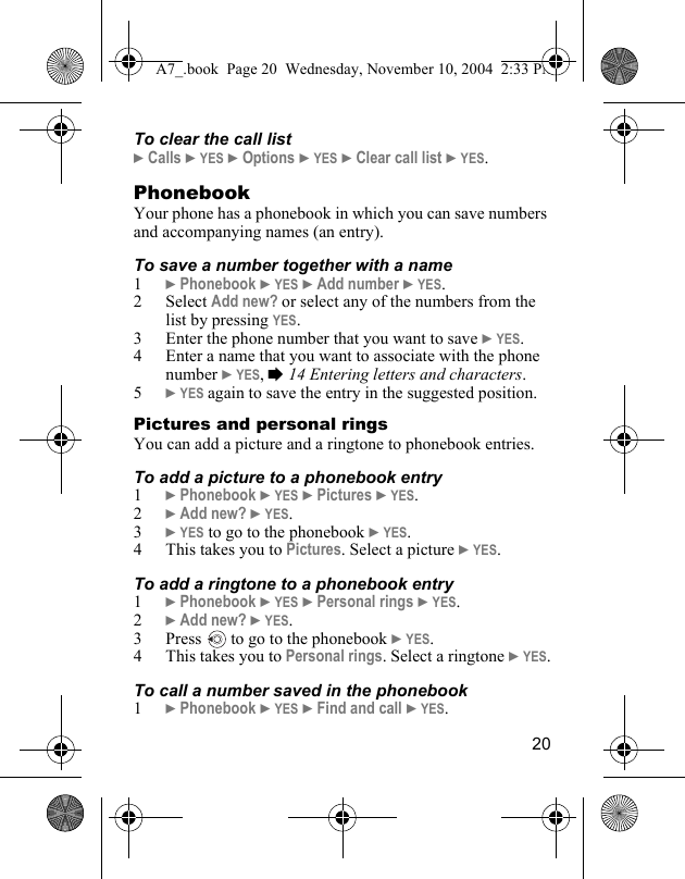 20To clear the call list} Calls } YES } Options } YES } Clear call list } YES.PhonebookYour phone has a phonebook in which you can save numbers and accompanying names (an entry).To save a number together with a name1} Phonebook } YES } Add number } YES.2 Select Add new? or select any of the numbers from the list by pressing YES.3 Enter the phone number that you want to save } YES.4 Enter a name that you want to associate with the phone number } YES, % 14 Entering letters and characters.5} YES again to save the entry in the suggested position.Pictures and personal ringsYou can add a picture and a ringtone to phonebook entries.To add a picture to a phonebook entry1} Phonebook } YES } Pictures } YES.2} Add new? } YES.3} YES to go to the phonebook } YES.4 This takes you to Pictures. Select a picture } YES.To add a ringtone to a phonebook entry1} Phonebook } YES } Personal rings } YES.2} Add new? } YES.3 Press   to go to the phonebook } YES.4 This takes you to Personal rings. Select a ringtone } YES.To call a number saved in the phonebook1} Phonebook } YES } Find and call } YES.A7_.book  Page 20  Wednesday, November 10, 2004  2:33 PM
