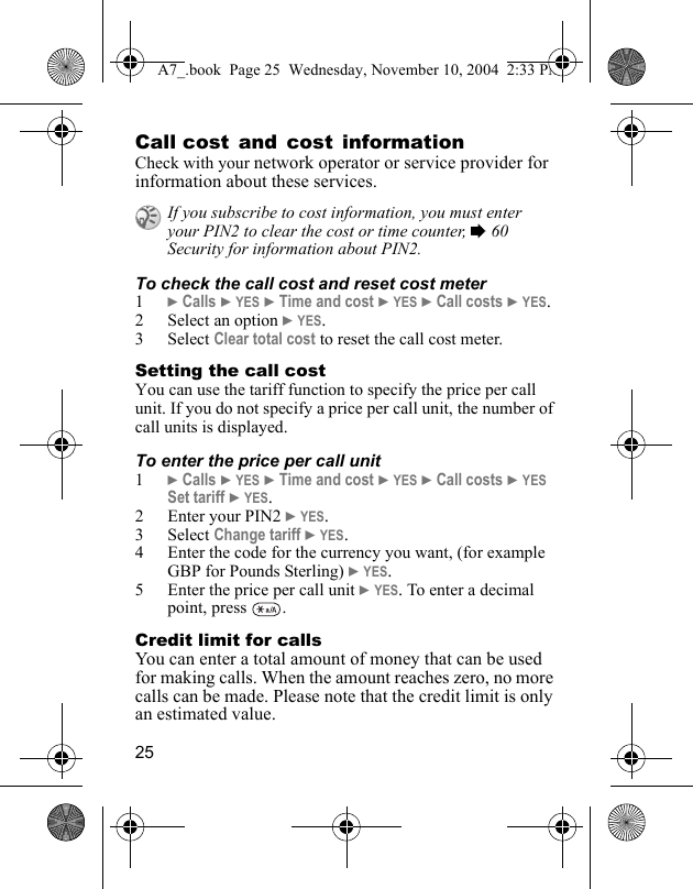 25Call cost and cost informationCheck with your network operator or service provider for information about these services.To check the call cost and reset cost meter1} Calls } YES } Time and cost } YES } Call costs } YES.2 Select an option } YES.3 Select Clear total cost to reset the call cost meter.Setting the call costYou can use the tariff function to specify the price per call unit. If you do not specify a price per call unit, the number of call units is displayed.To enter the price per call unit1} Calls } YES } Time and cost } YES } Call costs } YES Set tariff } YES.2 Enter your PIN2 } YES.3 Select Change tariff } YES.4 Enter the code for the currency you want, (for example GBP for Pounds Sterling) } YES.5 Enter the price per call unit } YES. To enter a decimal point, press  .Credit limit for callsYou can enter a total amount of money that can be used for making calls. When the amount reaches zero, no more calls can be made. Please note that the credit limit is only an estimated value.If you subscribe to cost information, you must enter your PIN2 to clear the cost or time counter, % 60 Security for information about PIN2.A7_.book  Page 25  Wednesday, November 10, 2004  2:33 PM