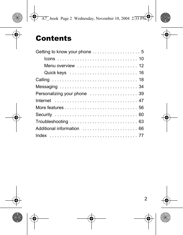 2ContentsGetting to know your phone . . . . . . . . . . . . . . . . . . .  5Icons  . . . . . . . . . . . . . . . . . . . . . . . . . . . . . . . .  10Menu overview  . . . . . . . . . . . . . . . . . . . . . . . .  12Quick keys   . . . . . . . . . . . . . . . . . . . . . . . . . . .  16Calling  . . . . . . . . . . . . . . . . . . . . . . . . . . . . . . . . . .  18Messaging  . . . . . . . . . . . . . . . . . . . . . . . . . . . . . . .  34Personalizing your phone   . . . . . . . . . . . . . . . . . . .  39Internet   . . . . . . . . . . . . . . . . . . . . . . . . . . . . . . . . .  47More features . . . . . . . . . . . . . . . . . . . . . . . . . . . . .  56Security  . . . . . . . . . . . . . . . . . . . . . . . . . . . . . . . . .  60Troubleshooting . . . . . . . . . . . . . . . . . . . . . . . . . . .  63Additional information   . . . . . . . . . . . . . . . . . . . . . . 66Index  . . . . . . . . . . . . . . . . . . . . . . . . . . . . . . . . . . .  77A7_.book  Page 2  Wednesday, November 10, 2004  2:33 PM
