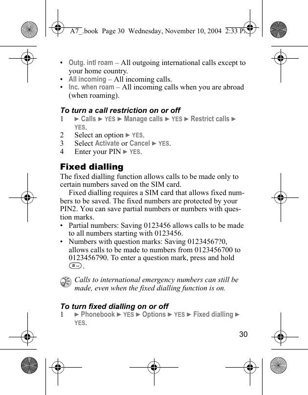 30•Outg. intl roam – All outgoing international calls except to your home country.•All incoming – All incoming calls.•Inc. when roam – All incoming calls when you are abroad (when roaming).To turn a call restriction on or off1} Calls } YES } Manage calls } YES } Restrict calls } YES.2 Select an option } YES.3 Select Activate or Cancel } YES.4 Enter your PIN } YES.Fixed diallingThe fixed dialling function allows calls to be made only to certain numbers saved on the SIM card.Fixed dialling requires a SIM card that allows fixed num-bers to be saved. The fixed numbers are protected by your PIN2. You can save partial numbers or numbers with ques-tion marks.• Partial numbers: Saving 0123456 allows calls to be made to all numbers starting with 0123456.• Numbers with question marks: Saving 01234567?0, allows calls to be made to numbers from 0123456700 to 0123456790. To enter a question mark, press and hold .To turn fixed dialling on or off1} Phonebook } YES } Options } YES } Fixed dialling } YES.Calls to international emergency numbers can still be made, even when the fixed dialling function is on.A7_.book  Page 30  Wednesday, November 10, 2004  2:33 PM