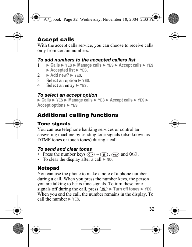 32Accept callsWith the accept calls service, you can choose to receive calls only from certain numbers. To add numbers to the accepted callers list1} Calls } YES } Manage calls } YES } Accept calls } YES } Accepted list } YES.2} Add new? } YES.3 Select an option } YES.4 Select an entry } YES.To select an accept option} Calls } YES } Manage calls } YES } Accept calls } YES } Accept options } YES.Additional calling functionsTone signalsYou can use telephone banking services or control an answering machine by sending tone signals (also known as DTMF tones or touch tones) during a call.To send and clear tones• Press the number keys   –  ,   and  .• To clear the display after a call } NO.NotepadYou can use the phone to make a note of a phone number during a call. When you press the number keys, the person you are talking to hears tone signals. To turn these tone signals off during the call, press   } Turn off tones } YES. When you end the call, the number remains in the display. To call the number } YES.A7_.book  Page 32  Wednesday, November 10, 2004  2:33 PM