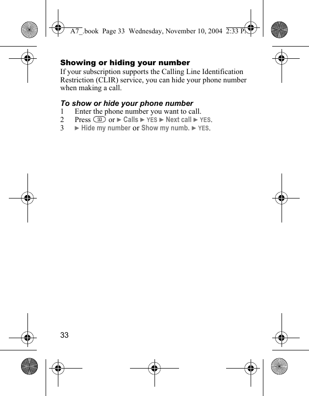 33Showing or hiding your numberIf your subscription supports the Calling Line Identification Restriction (CLIR) service, you can hide your phone number when making a call.To show or hide your phone number1 Enter the phone number you want to call.2Press  or } Calls } YES } Next call } YES.3} Hide my number or Show my numb. } YES.A7_.book  Page 33  Wednesday, November 10, 2004  2:33 PM