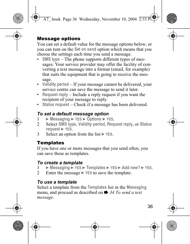 36Message optionsYou can set a default value for the message options below, or you can turn on the Set on send option which means that you choose the settings each time you send a message.•SMS type – The phone supports different types of mes-sages. Your service provider may offer the facility of con-verting a text message into a format (email, for example) that suits the equipment that is going to receive the mes-sage.•Validity period – If your message cannot be delivered, your service centre can save the message to send it later.•Request reply – Include a reply request if you want the recipient of your message to reply.•Status request – Check if a message has been delivered.To set a default message option1} Messaging } YES } Options } YES.2 Select SMS type, Validity period, Request reply, or Status request } YES.3 Select an option from the list } YES.TemplatesIf you have one or more messages that you send often, you can save these as templates.To create a template1} Messaging } YES } Templates } YES } Add new? } YES.2 Enter the message } YES to save the template.To use a templateSelect a template from the Templates list in the Messaging menu, and proceed as described on % 34 To send a text message.A7_.book  Page 36  Wednesday, November 10, 2004  2:33 PM