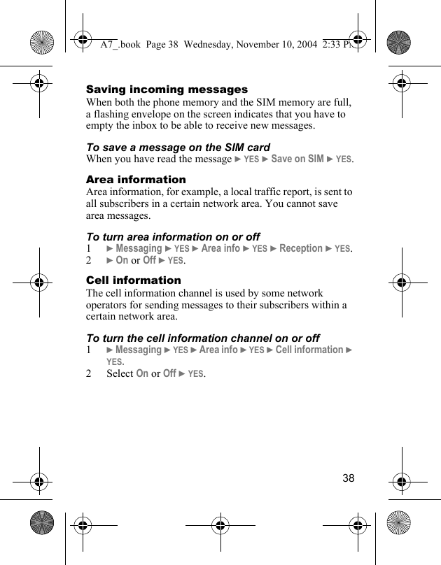 38Saving incoming messagesWhen both the phone memory and the SIM memory are full, a flashing envelope on the screen indicates that you have to empty the inbox to be able to receive new messages.To save a message on the SIM cardWhen you have read the message } YES } Save on SIM } YES.Area informationArea information, for example, a local traffic report, is sent to all subscribers in a certain network area. You cannot save area messages.To turn area information on or off1} Messaging } YES } Area info } YES } Reception } YES.2} On or Off } YES.Cell informationThe cell information channel is used by some network operators for sending messages to their subscribers within a certain network area.To turn the cell information channel on or off1} Messaging } YES } Area info } YES } Cell information } YES.2 Select On or Off } YES.A7_.book  Page 38  Wednesday, November 10, 2004  2:33 PM