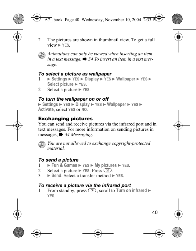 402 The pictures are shown in thumbnail view. To get a full view } YES.To select a picture as wallpaper1} Settings } YES } Display } YES } Wallpaper } YES } Select picture } YES.2 Select a picture } YES.To turn the wallpaper on or off} Settings } YES } Display } YES } Wallpaper } YES } Activate, select YES or NO.Exchanging picturesYou can send and receive pictures via the infrared port and in text messages. For more information on sending pictures in messages, % 34 Messaging.To send a picture1} Fun &amp; Games } YES } My pictures } YES.2 Select a picture } YES. Press  .3} Send. Select a transfer method } YES.To receive a picture via the infrared port1 From standby, press  , scroll to Turn on infrared } YES.Animations can only be viewed when inserting an item in a text message, % 34 To insert an item in a text mes-sage.You are not allowed to exchange copyright-protected material.A7_.book  Page 40  Wednesday, November 10, 2004  2:33 PM