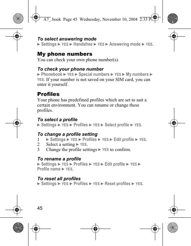 45To select answering mode} Settings } YES } Handsfree } YES } Answering mode } YES.My phone numbersYou can check your own phone number(s).To check your phone number} Phonebook } YES } Special numbers } YES } My numbers } YES. If your number is not saved on your SIM card, you can enter it yourself.ProfilesYour phone has predefined profiles which are set to suit a certain environment. You can rename or change these profiles. To select a profile} Settings } YES } Profiles } YES } Select profile } YES.To change a profile setting1} Settings } YES } Profiles } YES } Edit profile } YES.2 Select a setting } YES.3 Change the profile settings } YES to confirm.To rename a profile} Settings } YES } Profiles } YES } Edit profile } YES }  Profile name } YES.To reset all profiles} Settings } YES } Profiles } YES } Reset profiles } YES.A7_.book  Page 45  Wednesday, November 10, 2004  2:33 PM