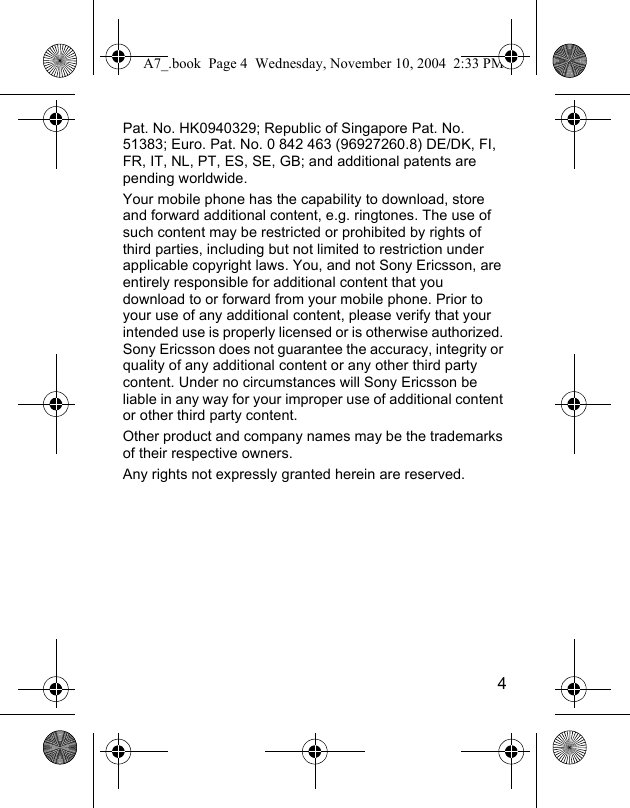 4Pat. No. HK0940329; Republic of Singapore Pat. No. 51383; Euro. Pat. No. 0 842 463 (96927260.8) DE/DK, FI, FR, IT, NL, PT, ES, SE, GB; and additional patents are pending worldwide.Your mobile phone has the capability to download, store and forward additional content, e.g. ringtones. The use of such content may be restricted or prohibited by rights of third parties, including but not limited to restriction under applicable copyright laws. You, and not Sony Ericsson, are entirely responsible for additional content that you download to or forward from your mobile phone. Prior to your use of any additional content, please verify that your intended use is properly licensed or is otherwise authorized. Sony Ericsson does not guarantee the accuracy, integrity or quality of any additional content or any other third party content. Under no circumstances will Sony Ericsson be liable in any way for your improper use of additional content or other third party content. Other product and company names may be the trademarks of their respective owners.Any rights not expressly granted herein are reserved.A7_.book  Page 4  Wednesday, November 10, 2004  2:33 PM