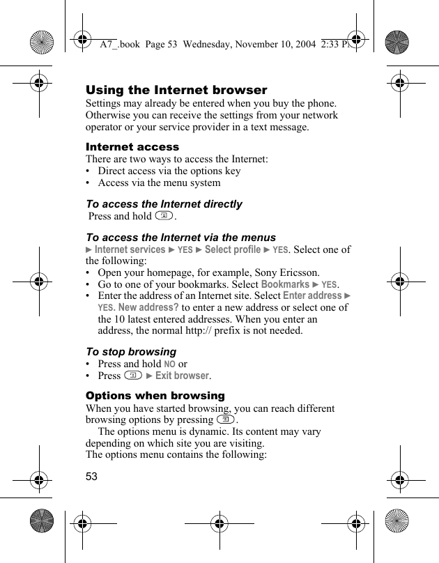 53Using the Internet browserSettings may already be entered when you buy the phone. Otherwise you can receive the settings from your network operator or your service provider in a text message.Internet accessThere are two ways to access the Internet:• Direct access via the options key• Access via the menu system To access the Internet directly Press and hold  .To access the Internet via the menus} Internet services } YES } Select profile } YES. Select one of the following:• Open your homepage, for example, Sony Ericsson.• Go to one of your bookmarks. Select Bookmarks } YES.• Enter the address of an Internet site. Select Enter address } YES. New address? to enter a new address or select one of the 10 latest entered addresses. When you enter an address, the normal http:// prefix is not needed.To stop browsing• Press and hold NO or•Press  } Exit browser.Options when browsingWhen you have started browsing, you can reach different browsing options by pressing  .The options menu is dynamic. Its content may vary depending on which site you are visiting.The options menu contains the following:A7_.book  Page 53  Wednesday, November 10, 2004  2:33 PM