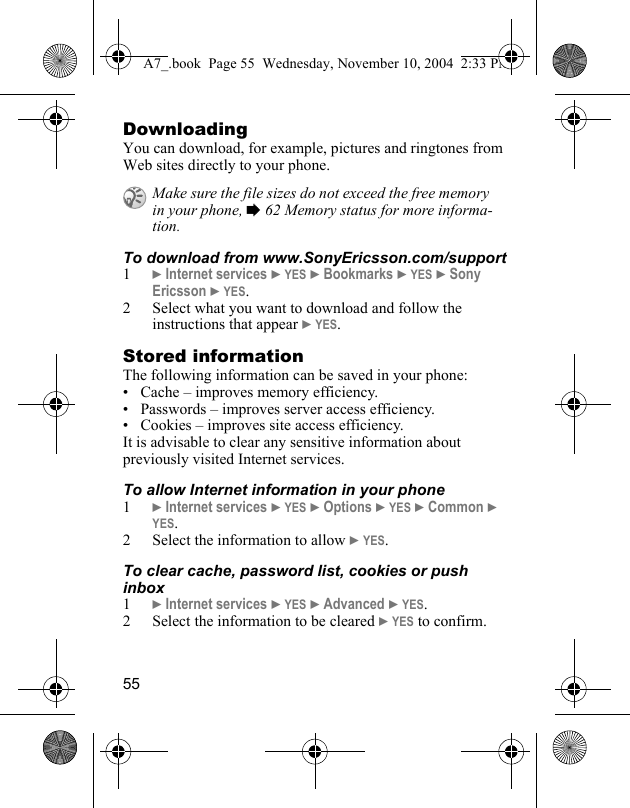 55DownloadingYou can download, for example, pictures and ringtones from Web sites directly to your phone.To download from www.SonyEricsson.com/support1} Internet services } YES } Bookmarks } YES } Sony Ericsson } YES.2 Select what you want to download and follow the instructions that appear } YES.Stored informationThe following information can be saved in your phone:• Cache – improves memory efficiency.• Passwords – improves server access efficiency.• Cookies – improves site access efficiency.It is advisable to clear any sensitive information about previously visited Internet services.To allow Internet information in your phone1} Internet services } YES } Options } YES } Common } YES.2 Select the information to allow } YES.To clear cache, password list, cookies or push inbox1} Internet services } YES } Advanced } YES. 2 Select the information to be cleared } YES to confirm.Make sure the file sizes do not exceed the free memory in your phone, % 62 Memory status for more informa-tion.A7_.book  Page 55  Wednesday, November 10, 2004  2:33 PM