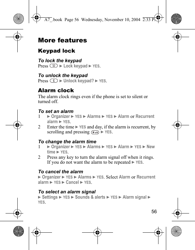 56More featuresKeypad lockTo lock the keypadPress  } Lock keypad } YES.To unlock the keypadPress  } Unlock keypad? } YES.Alarm clockThe alarm clock rings even if the phone is set to silent or turned off.To set an alarm1} Organizer } YES } Alarms } YES } Alarm or Recurrent alarm } YES.2 Enter the time } YES and day, if the alarm is recurrent, by scrolling and pressing   } YES.To change the alarm time1} Organizer } YES } Alarms } YES } Alarm } YES } New time } YES.2 Press any key to turn the alarm signal off when it rings. If you do not want the alarm to be repeated } YES.To cancel the alarm} Organizer } YES } Alarms } YES. Select Alarm or Recurrent alarm } YES } Cancel } YES.To select an alarm signal} Settings } YES } Sounds &amp; alerts } YES } Alarm signal } YES.A7_.book  Page 56  Wednesday, November 10, 2004  2:33 PM