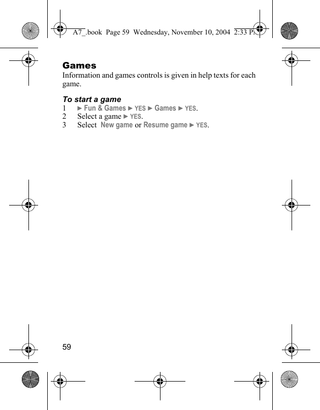 59GamesInformation and games controls is given in help texts for each game.To start a game1} Fun &amp; Games } YES } Games } YES.2 Select a game } YES.3 Select  New game or Resume game } YES.A7_.book  Page 59  Wednesday, November 10, 2004  2:33 PM