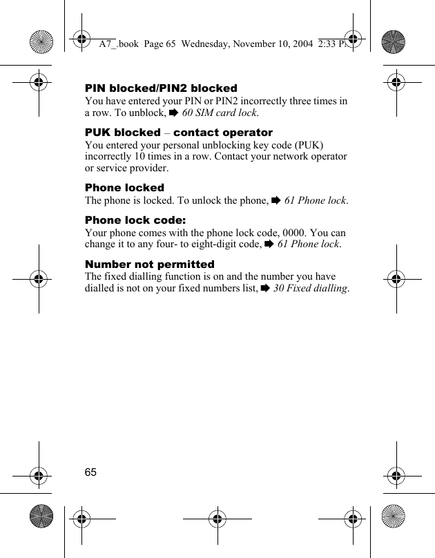 65PIN blocked/PIN2 blockedYou have entered your PIN or PIN2 incorrectly three times in a row. To unblock, % 60 SIM card lock.PUK blocked – contact operatorYou entered your personal unblocking key code (PUK) incorrectly 10 times in a row. Contact your network operator or service provider.Phone lockedThe phone is locked. To unlock the phone, % 61 Phone lock.Phone lock code:Your phone comes with the phone lock code, 0000. You can change it to any four- to eight-digit code, % 61 Phone lock.Number not permittedThe fixed dialling function is on and the number you have dialled is not on your fixed numbers list, % 30 Fixed dialling.A7_.book  Page 65  Wednesday, November 10, 2004  2:33 PM