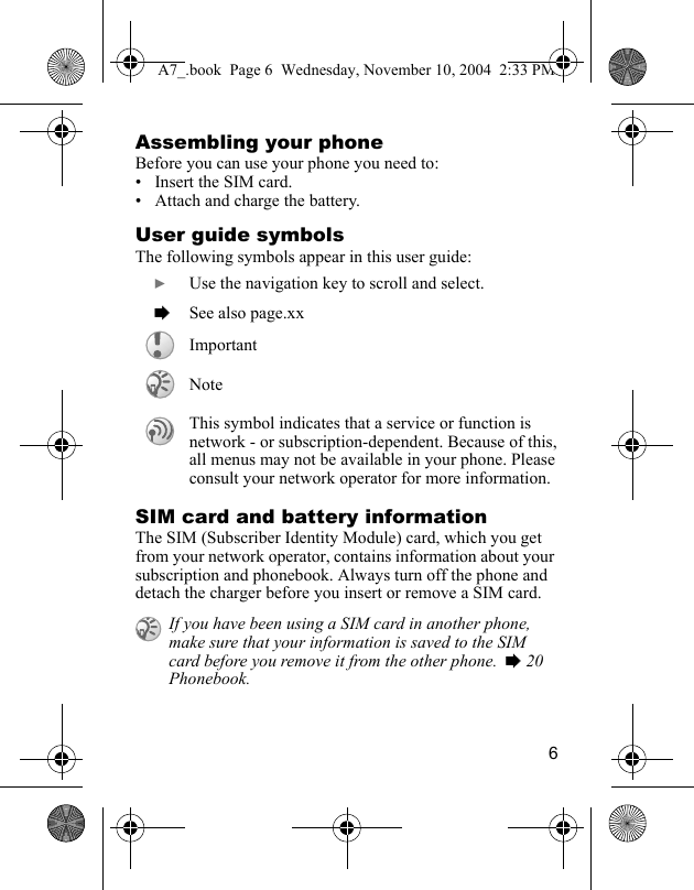 6Assembling your phoneBefore you can use your phone you need to:• Insert the SIM card.• Attach and charge the battery.User guide symbolsThe following symbols appear in this user guide:SIM card and battery informationThe SIM (Subscriber Identity Module) card, which you get from your network operator, contains information about your subscription and phonebook. Always turn off the phone and detach the charger before you insert or remove a SIM card. } Use the navigation key to scroll and select. % See also page.xxImportantNoteThis symbol indicates that a service or function is network - or subscription-dependent. Because of this, all menus may not be available in your phone. Please consult your network operator for more information. If you have been using a SIM card in another phone, make sure that your information is saved to the SIM card before you remove it from the other phone.  % 20 Phonebook.A7_.book  Page 6  Wednesday, November 10, 2004  2:33 PM