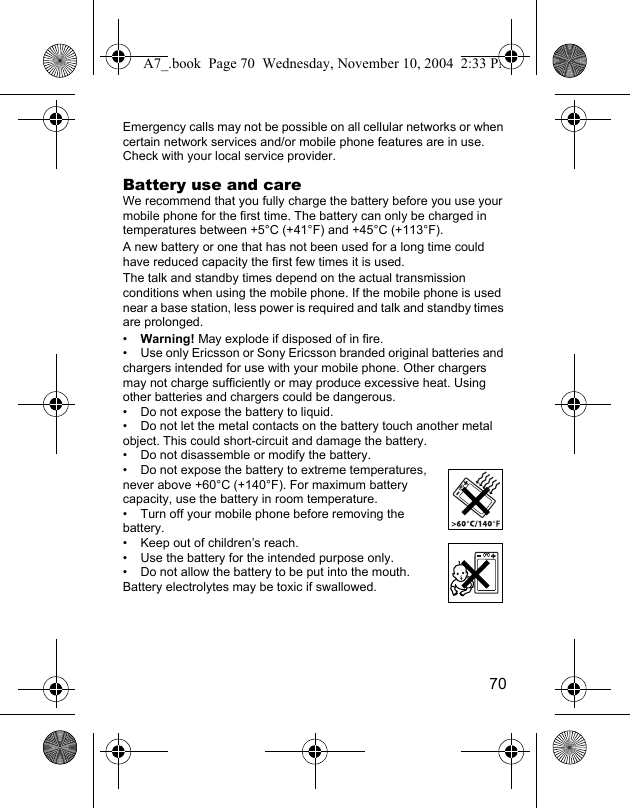 70Emergency calls may not be possible on all cellular networks or when certain network services and/or mobile phone features are in use. Check with your local service provider.Battery use and careWe recommend that you fully charge the battery before you use your mobile phone for the first time. The battery can only be charged in temperatures between +5°C (+41°F) and +45°C (+113°F).A new battery or one that has not been used for a long time could have reduced capacity the first few times it is used.The talk and standby times depend on the actual transmission conditions when using the mobile phone. If the mobile phone is used near a base station, less power is required and talk and standby times are prolonged.•Warning! May explode if disposed of in fire.• Use only Ericsson or Sony Ericsson branded original batteries and chargers intended for use with your mobile phone. Other chargers may not charge sufficiently or may produce excessive heat. Using other batteries and chargers could be dangerous.• Do not expose the battery to liquid.• Do not let the metal contacts on the battery touch another metal object. This could short-circuit and damage the battery.• Do not disassemble or modify the battery.• Do not expose the battery to extreme temperatures, never above +60°C (+140°F). For maximum battery capacity, use the battery in room temperature.• Turn off your mobile phone before removing the battery.• Keep out of children’s reach.• Use the battery for the intended purpose only.• Do not allow the battery to be put into the mouth. Battery electrolytes may be toxic if swallowed.A7_.book  Page 70  Wednesday, November 10, 2004  2:33 PM