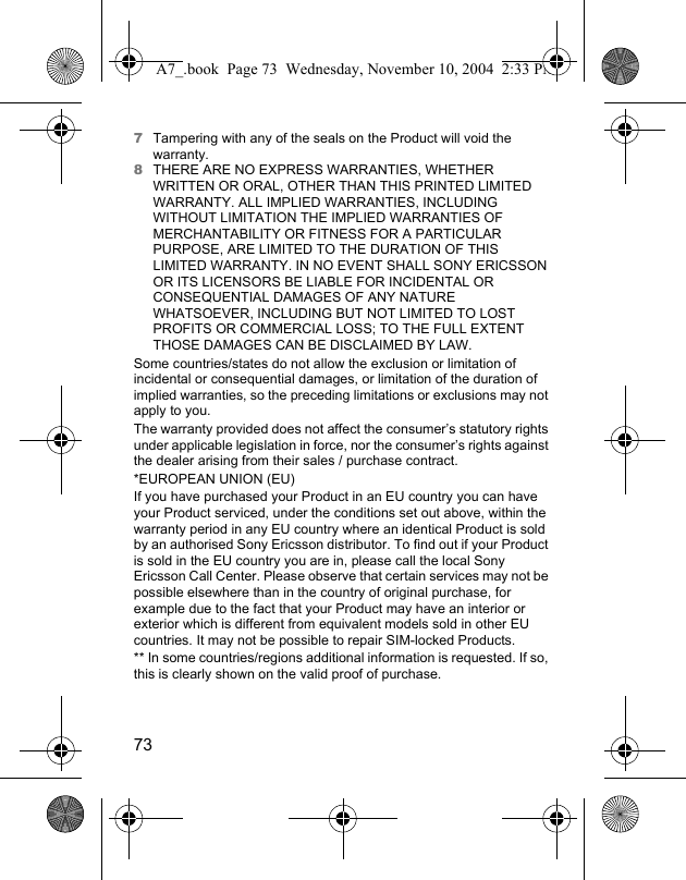 737Tampering with any of the seals on the Product will void the warranty.8THERE ARE NO EXPRESS WARRANTIES, WHETHER WRITTEN OR ORAL, OTHER THAN THIS PRINTED LIMITED WARRANTY. ALL IMPLIED WARRANTIES, INCLUDING WITHOUT LIMITATION THE IMPLIED WARRANTIES OF MERCHANTABILITY OR FITNESS FOR A PARTICULAR PURPOSE, ARE LIMITED TO THE DURATION OF THIS LIMITED WARRANTY. IN NO EVENT SHALL SONY ERICSSON OR ITS LICENSORS BE LIABLE FOR INCIDENTAL OR CONSEQUENTIAL DAMAGES OF ANY NATURE WHATSOEVER, INCLUDING BUT NOT LIMITED TO LOST PROFITS OR COMMERCIAL LOSS; TO THE FULL EXTENT THOSE DAMAGES CAN BE DISCLAIMED BY LAW. Some countries/states do not allow the exclusion or limitation of incidental or consequential damages, or limitation of the duration of implied warranties, so the preceding limitations or exclusions may not apply to you. The warranty provided does not affect the consumer’s statutory rights under applicable legislation in force, nor the consumer’s rights against the dealer arising from their sales / purchase contract.*EUROPEAN UNION (EU)If you have purchased your Product in an EU country you can have your Product serviced, under the conditions set out above, within the warranty period in any EU country where an identical Product is sold by an authorised Sony Ericsson distributor. To find out if your Product is sold in the EU country you are in, please call the local Sony Ericsson Call Center. Please observe that certain services may not be possible elsewhere than in the country of original purchase, for example due to the fact that your Product may have an interior or exterior which is different from equivalent models sold in other EU countries. It may not be possible to repair SIM-locked Products.** In some countries/regions additional information is requested. If so, this is clearly shown on the valid proof of purchase.A7_.book  Page 73  Wednesday, November 10, 2004  2:33 PM