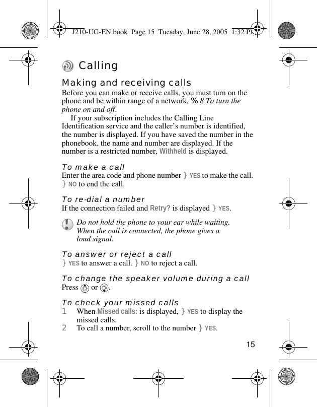15 CallingMaking and receiving callsBefore you can make or receive calls, you must turn on the phone and be within range of a network, %8 To turn the phone on and off.If your subscription includes the Calling Line Identification service and the caller’s number is identified, the number is displayed. If you have saved the number in the phonebook, the name and number are displayed. If the number is a restricted number, Withheld is displayed.To make a callEnter the area code and phone number }YES to make the call. }NO to end the call.To re-dial a numberIf the connection failed and Retry? is displayed }YES.To answer or reject a call}YES to answer a call. }NO to reject a call.To change the speaker volume during a callPress  or .To check your missed calls1When Missed calls: is displayed, }YES to display the missed calls. 2To call a number, scroll to the number }YES.Do not hold the phone to your ear while waiting. When the call is connected, the phone gives a loud signal.J210-UG-EN.book  Page 15  Tuesday, June 28, 2005  1:32 PM