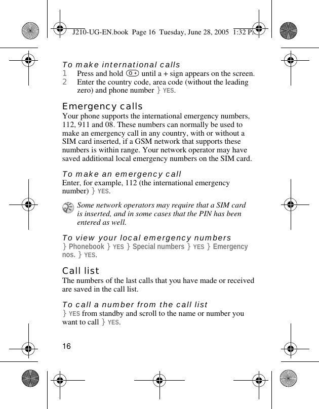 16To make international calls1Press and hold   until a + sign appears on the screen.2Enter the country code, area code (without the leading zero) and phone number }YES. Emergency callsYour phone supports the international emergency numbers, 112, 911 and 08. These numbers can normally be used to make an emergency call in any country, with or without a SIM card inserted, if a GSM network that supports these numbers is within range. Your network operator may have saved additional local emergency numbers on the SIM card.To make an emergency callEnter, for example, 112 (the international emergency number) }YES.To view your local emergency numbers}Phonebook }YES }Special numbers }YES }Emergency nos. }YES.Call listThe numbers of the last calls that you have made or received are saved in the call list.To call a number from the call list}YES from standby and scroll to the name or number you want to call }YES.Some network operators may require that a SIM card is inserted, and in some cases that the PIN has been entered as well.J210-UG-EN.book  Page 16  Tuesday, June 28, 2005  1:32 PM