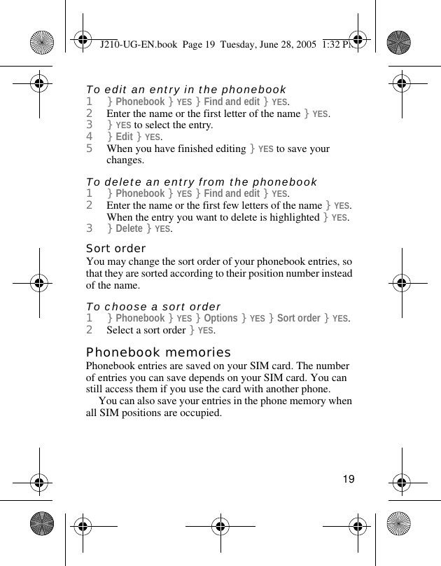 19To edit an entry in the phonebook1}Phonebook }YES }Find and edit }YES.2Enter the name or the first letter of the name }YES.3}YES to select the entry.4}Edit }YES.5When you have finished editing }YES to save your changes.To delete an entry from the phonebook1}Phonebook }YES }Find and edit }YES.2Enter the name or the first few letters of the name }YES. When the entry you want to delete is highlighted }YES.3}Delete }YES.Sort orderYou may change the sort order of your phonebook entries, so that they are sorted according to their position number instead of the name.To choose a sort order1}Phonebook }YES }Options }YES }Sort order }YES.2Select a sort order }YES.Phonebook memoriesPhonebook entries are saved on your SIM card. The number of entries you can save depends on your SIM card. You can still access them if you use the card with another phone.You can also save your entries in the phone memory when all SIM positions are occupied.J210-UG-EN.book  Page 19  Tuesday, June 28, 2005  1:32 PM