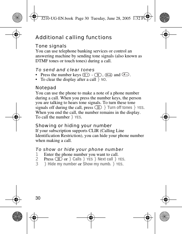 30Additional calling functionsTone signalsYou can use telephone banking services or control an answering machine by sending tone signals (also known as DTMF tones or touch tones) during a call.To send and clear tones• Press the number keys   -  ,   and  .• To clear the display after a call }NO.NotepadYou can use the phone to make a note of a phone number during a call. When you press the number keys, the person you are talking to hears tone signals. To turn these tone signals off during the call, press   }Turn off tones }YES. When you end the call, the number remains in the display. To call the number }YES.Showing or hiding your numberIf your subscription supports CLIR (Calling Line Identification Restriction), you can hide your phone number when making a call.To show or hide your phone number1Enter the phone number you want to call.2Press  or }Calls }YES }Next call }YES.3}Hide my number or Show my numb. }YES.J210-UG-EN.book  Page 30  Tuesday, June 28, 2005  1:32 PM