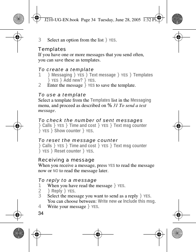 343Select an option from the list }YES.TemplatesIf you have one or more messages that you send often, you can save these as templates.To create a template1}Messaging }YES }Text message }YES }Templates }YES }Add new? }YES.2Enter the message }YES to save the template.To use a templateSelect a template from the Templates list in the Messaging menu, and proceed as described on %31 To send a text message.To check the number of sent messages}Calls }YES }Time and cost }YES }Text msg counter }YES }Show counter }YES.To reset the message counter}Calls }YES }Time and cost }YES }Text msg counter }YES }Reset counter }YES.Receiving a messageWhen you receive a message, press YES to read the message now or NO to read the message later.To reply to a message1When you have read the message }YES.2}Reply }YES.3Select the message you want to send as a reply }YES. You can choose between: Write new or Include this msg.4Write your message }YES.J210-UG-EN.book  Page 34  Tuesday, June 28, 2005  1:32 PM