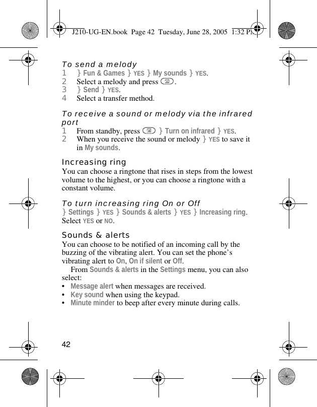 42To send a melody1}Fun &amp; Games }YES }My sounds }YES.2Select a melody and press  .3}Send }YES.4Select a transfer method.To receive a sound or melody via the infrared port1From standby, press   }Turn on infrared }YES.2When you receive the sound or melody }YES to save it in My sounds.Increasing ringYou can choose a ringtone that rises in steps from the lowest volume to the highest, or you can choose a ringtone with a constant volume.To turn increasing ring On or Off}Settings }YES }Sounds &amp; alerts }YES }Increasing ring. Select YES or NO.Sounds &amp; alertsYou can choose to be notified of an incoming call by the buzzing of the vibrating alert. You can set the phone’s vibrating alert to On, On if silent or Off.From Sounds &amp; alerts in the Settings menu, you can also select:•Message alert when messages are received.•Key sound when using the keypad.•Minute minder to beep after every minute during calls.J210-UG-EN.book  Page 42  Tuesday, June 28, 2005  1:32 PM